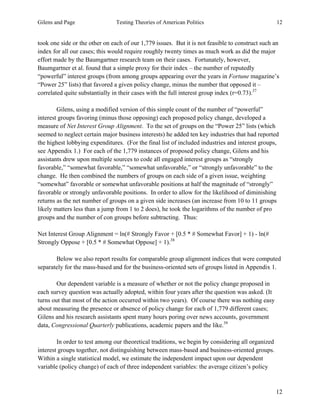 Gilens and Page Testing Theories of American Politics 12
12
took one side or the other on each of our 1,779 issues. But it is not feasible to construct such an
index for all our cases; this would require roughly twenty times as much work as did the major
effort made by the Baumgartner research team on their cases. Fortunately, however,
Baumgartner et al. found that a simple proxy for their index – the number of reputedly
“powerful” interest groups (from among groups appearing over the years in Fortune magazine’s
“Power 25” lists) that favored a given policy change, minus the number that opposed it –
correlated quite substantially in their cases with the full interest group index (r=0.73).37
Gilens, using a modified version of this simple count of the number of “powerful”
interest groups favoring (minus those opposing) each proposed policy change, developed a
measure of Net Interest Group Alignment. To the set of groups on the “Power 25” lists (which
seemed to neglect certain major business interests) he added ten key industries that had reported
the highest lobbying expenditures. (For the final list of included industries and interest groups,
see Appendix 1.) For each of the 1,779 instances of proposed policy change, Gilens and his
assistants drew upon multiple sources to code all engaged interest groups as “strongly
favorable,” “somewhat favorable,” “somewhat unfavorable,” or “strongly unfavorable” to the
change. He then combined the numbers of groups on each side of a given issue, weighting
“somewhat” favorable or somewhat unfavorable positions at half the magnitude of “strongly”
favorable or strongly unfavorable positions. In order to allow for the likelihood of diminishing
returns as the net number of groups on a given side increases (an increase from 10 to 11 groups
likely matters less than a jump from 1 to 2 does), he took the logarithms of the number of pro
groups and the number of con groups before subtracting. Thus:
Net Interest Group Alignment = ln(# Strongly Favor + [0.5 * # Somewhat Favor] + 1) - ln(#
Strongly Oppose + [0.5 * # Somewhat Oppose] + 1).38
Below we also report results for comparable group alignment indices that were computed
separately for the mass-based and for the business-oriented sets of groups listed in Appendix 1.
Our dependent variable is a measure of whether or not the policy change proposed in
each survey question was actually adopted, within four years after the question was asked. (It
turns out that most of the action occurred within two years). Of course there was nothing easy
about measuring the presence or absence of policy change for each of 1,779 different cases;
Gilens and his research assistants spent many hours poring over news accounts, government
data, Congressional Quarterly publications, academic papers and the like.39
In order to test among our theoretical traditions, we begin by considering all organized
interest groups together, not distinguishing between mass-based and business-oriented groups.
Within a single statistical model, we estimate the independent impact upon our dependent
variable (policy change) of each of three independent variables: the average citizen’s policy
 