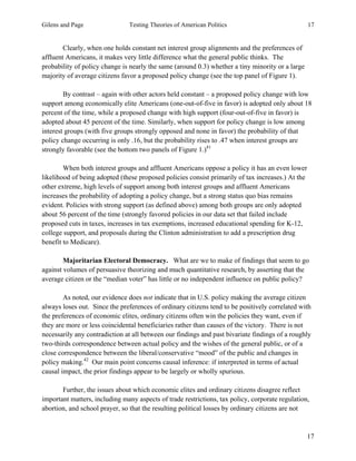 Gilens and Page Testing Theories of American Politics 17
17
Clearly, when one holds constant net interest group alignments and the preferences of
affluent Americans, it makes very little difference what the general public thinks. The
probability of policy change is nearly the same (around 0.3) whether a tiny minority or a large
majority of average citizens favor a proposed policy change (see the top panel of Figure 1).
By contrast – again with other actors held constant – a proposed policy change with low
support among economically elite Americans (one-out-of-five in favor) is adopted only about 18
percent of the time, while a proposed change with high support (four-out-of-five in favor) is
adopted about 45 percent of the time. Similarly, when support for policy change is low among
interest groups (with five groups strongly opposed and none in favor) the probability of that
policy change occurring is only .16, but the probability rises to .47 when interest groups are
strongly favorable (see the bottom two panels of Figure 1.)41
When both interest groups and affluent Americans oppose a policy it has an even lower
likelihood of being adopted (these proposed policies consist primarily of tax increases.) At the
other extreme, high levels of support among both interest groups and affluent Americans
increases the probability of adopting a policy change, but a strong status quo bias remains
evident. Policies with strong support (as defined above) among both groups are only adopted
about 56 percent of the time (strongly favored policies in our data set that failed include
proposed cuts in taxes, increases in tax exemptions, increased educational spending for K-12,
college support, and proposals during the Clinton administration to add a prescription drug
benefit to Medicare).
Majoritarian Electoral Democracy. What are we to make of findings that seem to go
against volumes of persuasive theorizing and much quantitative research, by asserting that the
average citizen or the “median voter” has little or no independent influence on public policy?
As noted, our evidence does not indicate that in U.S. policy making the average citizen
always loses out. Since the preferences of ordinary citizens tend to be positively correlated with
the preferences of economic elites, ordinary citizens often win the policies they want, even if
they are more or less coincidental beneficiaries rather than causes of the victory. There is not
necessarily any contradiction at all between our findings and past bivariate findings of a roughly
two-thirds correspondence between actual policy and the wishes of the general public, or of a
close correspondence between the liberal/conservative “mood” of the public and changes in
policy making.42
Our main point concerns causal inference: if interpreted in terms of actual
causal impact, the prior findings appear to be largely or wholly spurious.
Further, the issues about which economic elites and ordinary citizens disagree reflect
important matters, including many aspects of trade restrictions, tax policy, corporate regulation,
abortion, and school prayer, so that the resulting political losses by ordinary citizens are not
 