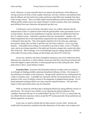 Gilens and Page Testing Theories of American Politics 18
18
trivial. Moreover, we must remember that in our analyses the preferences of the affluent are
serving as proxies for those of truly wealthy Americans, who may well have more political clout
than the affluent, and who tend to have policy preferences that differ more markedly from those
of the average citizens. Thus even rather slight measured differences between preferences of the
affluent and the median citizen may signal situations in which economic elites want something
quite different from most Americans and generally get their way.
A final point: even in a bivariate, descriptive sense, our evidence indicates that the
responsiveness of the U.S. political system when the general public wants government action is
severely limited. Because of the impediments to majority rule that were deliberately built into
the U.S. political system – federalism, separation of powers, bicameralism – together with
further impediments due to anti-majoritarian congressional rules and procedures, the system has
a substantial status quo bias. Thus when popular majorities favor the status quo, opposing a
given policy change, they are likely to get their way; but when a majority – even a very large
majority – of the public favors change, it is not likely to get what it wants. In our 1,779 policy
cases, narrow pro-change majorities of the public got the policy changes they wanted only about
30% of the time. More strikingly, even overwhelmingly large pro-change majorities, with 80%
of the public favoring a policy change, got that change only about 43% of the time.
In any case, normative advocates of populistic democracy may not be enthusiastic about
democracy by coincidence, in which ordinary citizens get what they want from government only
when they happen to agree with elites or interest groups that are really calling the shots. When
push comes to shove, actual influence matters.
Economic Elites. Economic Elite Domination theories do rather well in our analysis,
even though our findings probably understate the political influence of elites. Our measure of
the preferences of wealthy or elite Americans – though useful, and the best we could generate for
a large set of policy cases – is probably less consistent with the relevant preferences than are our
measures of the views of ordinary citizens or the alignments of engaged interest groups. Yet we
found substantial estimated effects even when using this imperfect measure. The real-world
impact of elites upon public policy may be still greater.
What we cannot do with these data is distinguish definitively among different versions of
elite theories. We cannot be sure whether we are capturing the political influence of the
wealthiest Americans (the top 1% of wealth-holders? the top 1/10th
of 1%?), or, conceivably, the
less affluent but more numerous citizens around the 90th
income percentile whose preferences are
directly gauged by our measure.
In any case, we need to reiterate that our data concern economic elites. Income and
wealth tend to be positively correlated with other dimensions of elite status, such as high social
 