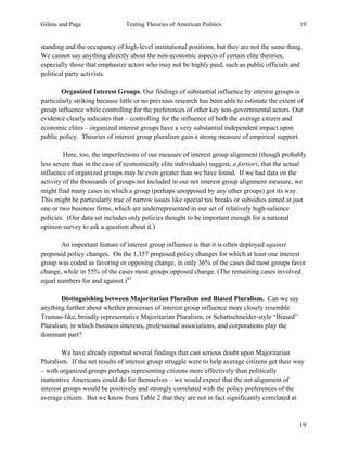 Gilens and Page Testing Theories of American Politics 19
19
standing and the occupancy of high-level institutional positions, but they are not the same thing.
We cannot say anything directly about the non-economic aspects of certain elite theories,
especially those that emphasize actors who may not be highly paid, such as public officials and
political party activists.
Organized Interest Groups. Our findings of substantial influence by interest groups is
particularly striking because little or no previous research has been able to estimate the extent of
group influence while controlling for the preferences of other key non-governmental actors. Our
evidence clearly indicates that – controlling for the influence of both the average citizen and
economic elites – organized interest groups have a very substantial independent impact upon
public policy. Theories of interest group pluralism gain a strong measure of empirical support.
Here, too, the imperfections of our measure of interest group alignment (though probably
less severe than in the case of economically elite individuals) suggest, a fortiori, that the actual
influence of organized groups may be even greater than we have found. If we had data on the
activity of the thousands of groups not included in our net interest group alignment measure, we
might find many cases in which a group (perhaps unopposed by any other groups) got its way.
This might be particularly true of narrow issues like special tax breaks or subsidies aimed at just
one or two business firms, which are underrepresented in our set of relatively high-salience
policies. (Our data set includes only policies thought to be important enough for a national
opinion survey to ask a question about it.)
An important feature of interest group influence is that it is often deployed against
proposed policy changes. On the 1,357 proposed policy changes for which at least one interest
group was coded as favoring or opposing change, in only 36% of the cases did most groups favor
change, while in 55% of the cases most groups opposed change. (The remaining cases involved
equal numbers for and against.)43
Distinguishing between Majoritarian Pluralism and Biased Pluralism. Can we say
anything further about whether processes of interest group influence more closely resemble
Truman-like, broadly representative Majoritarian Pluralism, or Schattschneider-style “Biased”
Pluralism, in which business interests, professional associations, and corporations play the
dominant part?
We have already reported several findings that cast serious doubt upon Majoritarian
Pluralism. If the net results of interest group struggle were to help average citizens get their way
– with organized groups perhaps representing citizens more effectively than politically
inattentive Americans could do for themselves – we would expect that the net alignment of
interest groups would be positively and strongly correlated with the policy preferences of the
average citizen. But we know from Table 2 that they are not in fact significantly correlated at
 