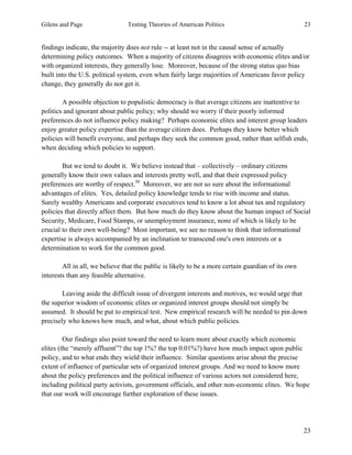 Gilens and Page Testing Theories of American Politics 23
23
findings indicate, the majority does not rule -- at least not in the causal sense of actually
determining policy outcomes. When a majority of citizens disagrees with economic elites and/or
with organized interests, they generally lose. Moreover, because of the strong status quo bias
built into the U.S. political system, even when fairly large majorities of Americans favor policy
change, they generally do not get it.
A possible objection to populistic democracy is that average citizens are inattentive to
politics and ignorant about public policy; why should we worry if their poorly informed
preferences do not influence policy making? Perhaps economic elites and interest group leaders
enjoy greater policy expertise than the average citizen does. Perhaps they know better which
policies will benefit everyone, and perhaps they seek the common good, rather than selfish ends,
when deciding which policies to support.
But we tend to doubt it. We believe instead that – collectively – ordinary citizens
generally know their own values and interests pretty well, and that their expressed policy
preferences are worthy of respect.50
Moreover, we are not so sure about the informational
advantages of elites. Yes, detailed policy knowledge tends to rise with income and status.
Surely wealthy Americans and corporate executives tend to know a lot about tax and regulatory
policies that directly affect them. But how much do they know about the human impact of Social
Security, Medicare, Food Stamps, or unemployment insurance, none of which is likely to be
crucial to their own well-being? Most important, we see no reason to think that informational
expertise is always accompanied by an inclination to transcend one's own interests or a
determination to work for the common good.
All in all, we believe that the public is likely to be a more certain guardian of its own
interests than any feasible alternative.
Leaving aside the difficult issue of divergent interests and motives, we would urge that
the superior wisdom of economic elites or organized interest groups should not simply be
assumed. It should be put to empirical test. New empirical research will be needed to pin down
precisely who knows how much, and what, about which public policies.
Our findings also point toward the need to learn more about exactly which economic
elites (the “merely affluent”? the top 1%? the top 0.01%?) have how much impact upon public
policy, and to what ends they wield their influence. Similar questions arise about the precise
extent of influence of particular sets of organized interest groups. And we need to know more
about the policy preferences and the political influence of various actors not considered here,
including political party activists, government officials, and other non-economic elites. We hope
that our work will encourage further exploration of these issues.
 