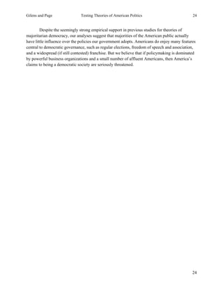 Gilens and Page Testing Theories of American Politics 24
24
Despite the seemingly strong empirical support in previous studies for theories of
majoritarian democracy, our analyses suggest that majorities of the American public actually
have little influence over the policies our government adopts. Americans do enjoy many features
central to democratic governance, such as regular elections, freedom of speech and association,
and a widespread (if still contested) franchise. But we believe that if policymaking is dominated
by powerful business organizations and a small number of affluent Americans, then America’s
claims to being a democratic society are seriously threatened.
 