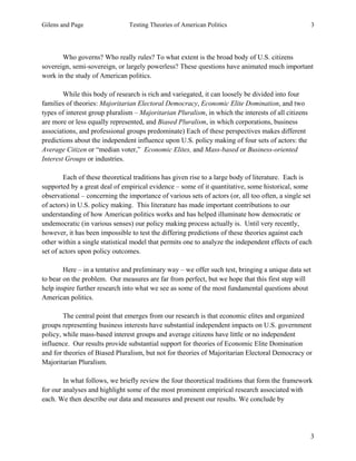Gilens and Page Testing Theories of American Politics 3
3
Who governs? Who really rules? To what extent is the broad body of U.S. citizens
sovereign, semi-sovereign, or largely powerless? These questions have animated much important
work in the study of American politics.
While this body of research is rich and variegated, it can loosely be divided into four
families of theories: Majoritarian Electoral Democracy, Economic Elite Domination, and two
types of interest group pluralism – Majoritarian Pluralism, in which the interests of all citizens
are more or less equally represented, and Biased Pluralism, in which corporations, business
associations, and professional groups predominate) Each of these perspectives makes different
predictions about the independent influence upon U.S. policy making of four sets of actors: the
Average Citizen or “median voter,” Economic Elites, and Mass-based or Business-oriented
Interest Groups or industries.
Each of these theoretical traditions has given rise to a large body of literature. Each is
supported by a great deal of empirical evidence – some of it quantitative, some historical, some
observational – concerning the importance of various sets of actors (or, all too often, a single set
of actors) in U.S. policy making. This literature has made important contributions to our
understanding of how American politics works and has helped illuminate how democratic or
undemocratic (in various senses) our policy making process actually is. Until very recently,
however, it has been impossible to test the differing predictions of these theories against each
other within a single statistical model that permits one to analyze the independent effects of each
set of actors upon policy outcomes.
Here – in a tentative and preliminary way – we offer such test, bringing a unique data set
to bear on the problem. Our measures are far from perfect, but we hope that this first step will
help inspire further research into what we see as some of the most fundamental questions about
American politics.
The central point that emerges from our research is that economic elites and organized
groups representing business interests have substantial independent impacts on U.S. government
policy, while mass-based interest groups and average citizens have little or no independent
influence. Our results provide substantial support for theories of Economic Elite Domination
and for theories of Biased Pluralism, but not for theories of Majoritarian Electoral Democracy or
Majoritarian Pluralism.
In what follows, we briefly review the four theoretical traditions that form the framework
for our analyses and highlight some of the most prominent empirical research associated with
each. We then describe our data and measures and present our results. We conclude by
 