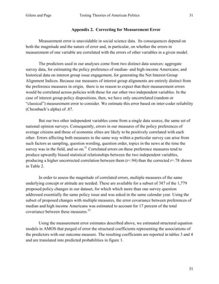 Gilens and Page Testing Theories of American Politics 31
31
Appendix 2. Correcting for Measurement Error
Measurement error is unavoidable in social science data. Its consequences depend on
both the magnitude and the nature of error and, in particular, on whether the errors in
measurement of one variable are correlated with the errors of other variables in a given model.
The predictors used in our analyses come from two distinct data sources: aggregate
survey data, for estimating the policy preferencs of median- and high-income Americans; and
historical data on interest group issue engagement, for generating the Net Interest Group
Alignment Indices. Because our measures of interest group alignments are entirely distinct from
the preference measures in origin, there is no reason to expect that their measurement errors
would be correlated across policies with those for our other two independent variables. In the
case of interest group policy dispositions, then, we have only uncorrelated (random or
“classical”) measurement error to consider. We estimate this error based on inter-coder reliability
(Chronbach’s alpha) of .87.
But our two other independent variables come from a single data source, the same set of
national opinion surveys. Consequently, errors in our measures of the policy preferences of
average citizens and those of economic elites are likely to be positively correlated with each
other. Errors affecting both measures in the same way within a particular survey can arise from
such factors as sampling, question wording, question order, topics in the news at the time the
survey was in the field, and so on.51
Correlated errors on these preference measures tend to
produce upwardly biased statistical relationships between the two independent variables,
producing a higher uncorrected correlation between them (r=.94) than the corrected r=.78 shown
in Table 2.
In order to assess the magnitude of correlated errors, multiple measures of the same
underlying concept or attitude are needed. These are available for a subset of 387 of the 1,779
proposed policy changes in our dataset, for which which more than one survey question
addressed essentially the same policy issue and was asked in the same calendar year. Using the
subset of proposed changes with multiple measures, the error covariance between preferences of
median and high income Americans was estimated to account for 17 percent of the total
covariance between these measures.52
Using the measurement error estimates described above, we estimated structural equation
models in AMOS that purged of error the structural coefficients representing the associations of
the predictors with our outcome measure. The resulting coefficients are reported in tables 3 and 4
and are translated into predicted probabilities in figure 1.
 