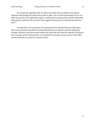 Gilens and Page Testing Theories of American Politics 32
32
For comparison, appendix table A1 shows the results from an ordinary least squares
regression that parallels the multivariate model in table 3 but in which measurement error is not
taken into account. The implausible negative coefficient for average citizens and the impluasibly
large positive coefficient for economic elites suggests the presence of correlated measurement
error.53
As noted above, the corrections for measurement error described here can help reduce
flaws in our measures that affect the relationship between our indictors and their underlying
concepts. But these corrections cannot address the flaws that arise from the imperfect fit between
those concepts and the characteristics we would prefer to measure (such as our use of the 90th
income perenctile as a proxy for economic elites).
 