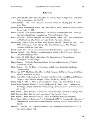 Gilens and Page Testing Theories of American Politics 34
34
References
Achen, Christopher H. 1985. Proxy Variables and Incorrect Signs on Regression Coefficients.
Political Methodology 11: 299-317.
Arrow, Kenneth J. 1963. Social Choice and Individual Values. 2nd
. ed. [orig. pub. 1951]. New
York: Wiley.
Bachrach, Peter, and Morton S. Baratz. 1962. Two Faces of Power. American Political Science
Review 56(4): 947-952.
Bartels, Larry M. 2008. Unequal Democracy: The Political Economy of the New Gilded Age.
New York: Russell Sage Foundation and Princeton University Press.
Bauer, Raymond A., Ithiel de Sola Pool, and Lewis Anthony Dexter. 1967. American Business
and Public Policy: The Politics of Foreign Trade. New York: Atherton.
Baumgartner, Frank R., Jeffrey M. Berry, Marie Hojnacki, David C. Kimball, and Beth L. Leech.
2009. Lobbying and Policy Change: Who Wins, Who Loses, and Why. Chicago:
University of Chicago Press, 2009.
Beard, Charles. 19`3. An Economic Interpretation of the Constitution of the United States.
Bentley, Arthur F. 1908. The Process of Government: A Study of Social Pressures. Chicago:
University of Chicago Press.
Berry, Jeffrey M. 1999. The New Liberalism: The Rising Power of Citizen Groups.
Washington, D.C.: Brookings.
Black, Duncan. 1948. On the Rationale of Group Decision-making. Journal of Political
Economy 56: 23–34.
Black, Duncan. 1958. The Theory of Committees and Elections. Cambridge:Cambridge
University Press.
Block, Fred. 1977. The Ruling Class Does Not Rule: Notes on the Marxist Theory of the State.
Socialist Revolution 7(3): 6-28.
Block, Fred. 2007. Understanding the Divergent Trajectories of the United States and Western
Europe: A Neo-Polanyian Analysis. Politics and Society (March): 1-31.
Burch, Philip H. 1980-81. Elites in American History. 3 vols. New York: Holmes & Meier.
Canes-Wrone, Brandice, Michael C. Herron, and Kenneth W. Shotts. 2001. Leadership and
Pandering: A Theory of Executive Policymaking. American Journal of Political Science
45: 532-50.
Dahl, Robert A. 1956. A Preface to Democratic Theory. Chicago: University of Chicago Press.
Dahl, Robert A. 1961. Who Governs? New Haven: Yale University Press.
Dahl, Robert A. 1989. Democracy and its Critics. New Haven: Yale University Press.
Davis, Otto A., Melvin J. Hinich, and Peter C. Ordeshook. 1970. An Expository Development of
a Mathematical Model of the Electoral Process. American Political Science Review 64:
426-48.
Domhoff, G. William. 2013. Who Rules America: The Triumph of the Corporate Rich. 7th
. ed.
New York: McGraw-Hill.
 