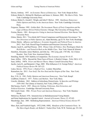 Gilens and Page Testing Theories of American Politics 35
35
Downs, Anthony. 1957. An Economic Theory of Democracy. New York: Harper & Row.
Erikson, Robert S., Michael B. MacKuen, and James A. Stimson. 2002. The Macro Polity. New
York: Cambridge University Press.
Erikson, Robert S., Gerald C. Wright, and John P. McIver. 1993. Statehouse Democracy:
Public Opinion and Policy in the American States. New York: Cambridge University
Press.
Ferguson, Thomas. 1995. Golden Rule: The Investment Theory of Party Competition and the
Logic of Money-Driven Political Systems. Chicago: The University of Chicago Press.
Fiorina, Morris. 1981. Retrospective Voting in American National Elections. New Haven: Yale
University Press.
Gilens, Martin. 2011. “Two-thirds full? Citizen Competence and Democratic Governance.” In
New Directions in Public Opinion, ed., Adam Berinsky, pp.52-76. New York: Routledge.
Gilens, Martin. Affluence and Influence: Economic Inequality and Political Power in America.
2012. New York: Russell Sage Foundation and Princeton University Press.
Hacker, Jacob S., and Paul Pierson. 2010. Winner-Take-All Politics: How Washington Made the
Rich Richer – and Turned its Back on the Middle Class. New York: Simon & Schuster.
Hamilton, Alexander, James Madison, and John Jay. 1961 [orig. pub. 1787-88]. Ed. Clinton
Rossiter. New York: New American Library.
Hotelling, Harold. 1929. Stability in Competition. The Economic Journal 39: 41-57.
Isaac, Jeffrey. 1987a. Beyond the Three Faces of Power: A Realist Critique. Polity 20(1): 4-31.
Isaac, Jeffrey. 1987b. Power and Marxist Theory. Ithaca: Cornell University Press.
Jacobs, Larry R., and Benjamin I. Page. 2005. Who Influences U.S. Foreign Policy? American
Political Science Review 99: 107-123.
Lukes, Steven. 1974. Power: A Radical View. London: Macmillan.
Katznelson, Ira. 2013. Fear Itself: The New Deal and the Origins of Our Time. New York:
Liveright.
Key, V.O., Jr. 1961. Public Opinion and American Democracy. New York: Knopf.
Lindblom, Charles E. 1977. Politics and Markets. New York: Basic.
Lincoln, Abraham. 1863. Address at Gettysburg, Pennsylvania. In Speeches and Writings
1859-1865. The Library of America, New York, (1989), p.536.
McChesney, Fred S. 1997. Money for Nothing: Politicians, Rent Extraction, and
Political Extortion. Cambridge: Harvard University Press.
McConnell, Grant. 1966. Private Power and American Democracy. New York: Random
House.
McKelvey, Richard. 1976. Intransitivities in Multidimensional Voting Models
and Some Implications for Agenda Control. Journal of Economic Theory 12: 472-82.
Mansbridge, Jane. 2003. Rethinking Representation. American Political Science Review 97:
515-28.
Marx, Karl, and Friedrich Engels. 1972 [1848, 1888]. Manifesto of the Communist Party. In
The Marx-Engels Reader, ed. Robert C. Tucker (New York, W.W. Norton), pp. 331-362.
 