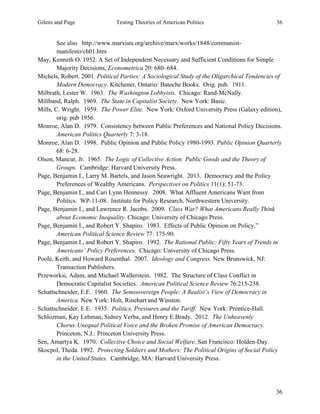 Gilens and Page Testing Theories of American Politics 36
36
See also http://www.marxists.org/archive/marx/works/1848/communist-
manifesto/ch01.htm
May, Kenneth O. 1952. A Set of Independent Necessary and Sufficient Conditions for Simple
Majority Decisions, Econometrica 20: 680–684.
Michels, Robert. 2001. Political Parties: A Sociological Study of the Oligarchical Tendencies of
Modern Democracy. Kitchener, Ontario: Batoche Books. Orig. pub. 1911.
Milbrath, Lester W. 1963. The Washington Lobbyists. Chicago: Rand-McNally.
Miliband, Ralph. 1969. The State in Capitalist Society. New York: Basic.
Mills, C. Wright. 1959. The Power Elite. New York: Oxford University Press (Galaxy edition),
orig. pub 1956.
Monroe, Alan D. 1979. Consistency between Public Preferences and National Policy Decisions.
American Politics Quarterly 7: 3-18.
Monroe, Alan D. 1998. Public Opinion and Public Policy 1980-1993. Public Opinion Quarterly
68: 6-28.
Olson, Mancur, Jr. 1965. The Logic of Collective Action: Public Goods and the Theory of
Groups. Cambridge: Harvard University Press.
Page, Benjamin I., Larry M. Bartels, and Jason Seawright. 2013. Democracy and the Policy
Preferences of Wealthy Americans. Perspectives on Politics 11(1): 51-73.
Page, Benjamin I., and Cari Lynn Hennessy. 2008. What Affluent Americans Want from
Politics. WP-11-08. Institute for Policy Research, Northwestern University.
Page, Benjamin I., and Lawrence R. Jacobs. 2009. Class War? What Americans Really Think
about Economic Inequality. Chicago: University of Chicago Press.
Page, Benjamin I., and Robert Y. Shapiro. 1983. Effects of Public Opinion on Policy.”
American Political Science Review 77: 175-90.
Page, Benjamin I., and Robert Y. Shapiro. 1992. The Rational Public: Fifty Years of Trends in
Americans’ Policy Preferences. Chicago: University of Chicago Press.
Poole, Keith, and Howard Rosenthal. 2007. Ideology and Congress. New Brunswick, NJ:
Transaction Publishers.
Przeworksi, Adam, and Michael Wallerstein. 1982. The Structure of Class Conflict in
Democratic Capitalist Societies. American Political Science Review 76:215-238.
Schattschneider, E.E. 1960. The Semisovereign People: A Realist’s View of Democracy in
America. New York: Holt, Rinehart and Winston.
Schattschneider, E.E. 1935. Politics, Pressures and the Tariff. New York: Prentice-Hall.
Schlozman, Kay Lehman, Sidney Verba, and Henry E.Brady. 2012. The Unheavenly
Chorus:Unequal Political Voice and the Broken Promise of American Democracy.
Princeton, N.J.: Princeton University Press.
Sen, Amartya K. 1970. Collective Choice and Social Welfare. San Francisco: Holden-Day.
Skocpol, Theda. 1992. Protecting Soldiers and Mothers: The Political Origins of Social Policy
in the United States. Cambridge, MA: Harvard University Press.
 