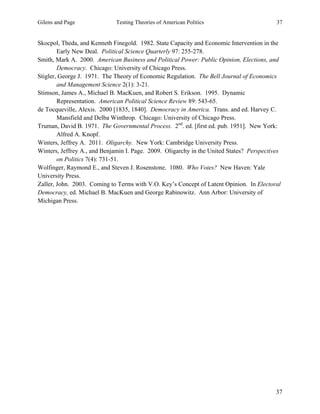 Gilens and Page Testing Theories of American Politics 37
37
Skocpol, Theda, and Kenneth Finegold. 1982. State Capacity and Economic Intervention in the
Early New Deal. Political Science Quarterly 97: 255-278.
Smith, Mark A. 2000. American Business and Political Power: Public Opinion, Elections, and
Democracy. Chicago: University of Chicago Press.
Stigler, George J. 1971. The Theory of Economic Regulation. The Bell Journal of Economics
and Management Science 2(1): 3-21.
Stimson, James A., Michael B. MacKuen, and Robert S. Erikson. 1995. Dynamic
Representation. American Political Science Review 89: 543-65.
de Tocqueville, Alexis. 2000 [1835, 1840]. Democracy in America. Trans. and ed. Harvey C.
Mansfield and Delba Winthrop. Chicago: University of Chicago Press.
Truman, David B. 1971. The Governmental Process. 2nd
. ed. [first ed. pub. 1951]. New York:
Alfred A. Knopf.
Winters, Jeffrey A. 2011. Oligarchy. New York: Cambridge University Press.
Winters, Jeffrey A., and Benjamin I. Page. 2009. Oligarchy in the United States? Perspectives
on Politics 7(4): 731-51.
Wolfinger, Raymond E., and Steven J. Rosenstone. 1080. Who Votes? New Haven: Yale
University Press.
Zaller, John. 2003. Coming to Terms with V.O. Key’s Concept of Latent Opinion. In Electoral
Democracy, ed. Michael B. MacKuen and George Rabinowitz. Ann Arbor: University of
Michigan Press.
 