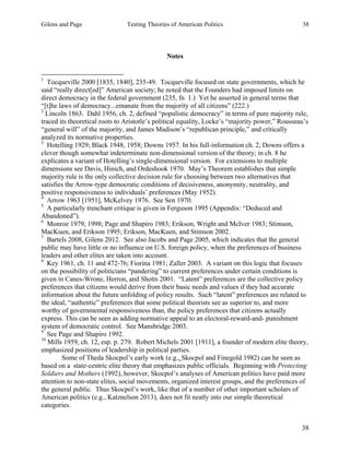 Gilens and Page Testing Theories of American Politics 38
38
Notes
1
Tocqueville 2000 [1835, 1840], 235-49. Tocqueville focused on state governments, which he
said “really direct[ed]” American society; he noted that the Founders had imposed limits on
direct democracy in the federal government (235, fn 1.) Yet he asserted in general terms that
“[t]he laws of democracy...emanate from the majority of all citizens” (222.)
2
Lincoln 1863. Dahl 1956, ch. 2, defined “populistic democracy” in terms of pure majority rule,
traced its theoretical roots to Aristotle’s political equality, Locke’s “majority power,” Rousseau’s
“general will” of the majority, and James Madison’s “republican principle,” and critically
analyzed its normative properties.
3
Hotelling 1929; Black 1948, 1958; Downs 1957. In his full-information ch. 2, Downs offers a
clever though somewhat indeterminate non-dimensional version of the theory; in ch. 8 he
explicates a variant of Hotelling’s single-dimensional version. For extensions to multiple
dimensions see Davis, Hinich, and Ordeshook 1970. May’s Theorem establishes that simple
majority rule is the only collective decision rule for choosing between two alternatives that
satisfies the Arrow-type democratic conditions of decisiveness, anonymity, neutrality, and
positive responsiveness to individuals’ preferences (May 1952).
4
Arrow 1963 [1951], McKelvey 1976. See Sen 1970.
5
A particularly trenchant critique is given in Ferguson 1995 (Appendix: “Deduced and
Abandoned”).
6
Monroe 1979, 1998; Page and Shapiro 1983; Erikson, Wright and McIver 1983; Stimson,
MacKuen, and Erikson 1995; Erikson, MacKuen, and Stimson 2002.
7
Bartels 2008, Gilens 2012. See also Jacobs and Page 2005, which indicates that the general
public may have little or no influence on U.S. foreign policy, when the preferences of business
leaders and other elites are taken into account.
8
Key 1961, ch. 11 and 472-76; Fiorina 1981; Zaller 2003. A variant on this logic that focuses
on the possibility of politicians “pandering” to current preferences under certain conditions is
given in Canes-Wrone, Herron, and Shotts 2001. “Latent” preferences are the collective policy
preferences that citizens would derive from their basic needs and values if they had accurate
information about the future unfolding of policy results. Such “latent” preferences are related to
the ideal, “authentic” preferences that some political theorists see as superior to, and more
worthy of governmental responsiveness than, the policy preferences that citizens actually
express. This can be seen as adding normative appeal to an electoral-reward-and- punishment
system of democratic control. See Mansbridge 2003.
9
See Page and Shapiro 1992.
10
Mills 1959, ch. 12, esp. p. 279. Robert Michels 2001 [1911], a founder of modern elite theory,
emphasized positions of leadership in political parties.
Some of Theda Skocpol’s early work (e.g., Skocpol and Finegold 1982) can be seen as
based on a state-centric elite theory that emphasizes public officials. Beginning with Protecting
Soldiers and Mothers (1992), however, Skocpol’s analyses of American politics have paid more
attention to non-state elites, social movements, organized interest groups, and the preferences of
the general public. Thus Skocpol’s work, like that of a number of other important scholars of
American politics (e.g., Katznelson 2013), does not fit neatly into our simple theoretical
categories.
 