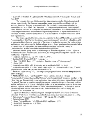 Gilens and Page Testing Theories of American Politics 39
39
11
Beard 1913; Domhoff 2013; Burch 1980-1981; Ferguson 1995; Winters 2011; Winters and
Page 2009.
The boundary between elite theories that focus on economically elite individuals, and
interest group theories that focus on organized corporate interests (discussed below), is not
always a sharp one. Here we treat most theories that emphasize corporate organizations or
industrial sectors (e.g., Block 2007, Ferguson 1995) as primarily constituting “interest group”
rather than elite theories. We categorize self-identified elite theorists like Domhoff as such even
if they emphasize business elites and treat corporate organizations as important mechanisms of
influence. Winters 2011 may come closest to an exclusive focus on wealthy individuals rather
than organizations.
One might argue that the economic classes central to classical Marxist theories amount to
“economic elites.” But Marxist theorists see class position as only imperfectly related to wealth
or income, and their focus on ownership of the means of production suggests that business firms
and business associations may be the key political actors. Hence we discuss these theories below
in connection with corporations and organized interest groups, noting the kinship of
“instrumentalist” Marxist theories to theories of biased pluralism.
12
The term “interest group” tends to evoke images of membership groups like the League of
Women voters or the National Rifle Association, but many politically important “groups” are in
fact business corporations.
13
Madison, Hamilton, and Jay 1961 [1787-88], 77-84.
14
Bentley 1908; Truman 1971 [1951], esp. p.511.
15
Dahl 1956. 1989. Berry 1999 emphasizes the rising power of “citizen groups.”
16
Olson 1965.
17
Schattschneider 1960, p.35; Schlozman, Verba, and Brady 2012, ch. 10-14.
18
Schattschneider 1960, ch. 1; McConnell 1966; Stigler 1971; Lindblom 1977, Parts IV and V;
Ferguson 1995; Block 2007; Hacker and Pierson 2010.
19
Marx and Engels 1972 [1848]. This English-language text comes from the 1888 publication
edited by Engels.
20
Miliband 1969, ch. 6. Fred Block (1977) makes a critical distinction between
“instrumentalist” Marxist theories like Miliband’s, in which politically conscious members of the
ruling class use their economic resources to shape state action in their own material interests, and
“structural” theories, in which the capitalist economic system itself tends to shape state policies
and the preferences of its citizens – including workers, who are compelled to accept low wages
and high capitalist profits for the sake of future investment and growth. On alternative Marxist
theories of power, see also Isaac 1987b. For a formalized structural Marxist theory, see
Przeworski and Wallerstein 1982.
21
Again: our data can do little to distinguish among these or other mechanisms of political
influence. We focus on possible sources of influence among individuals and groups in society.
22
Schlozman, Verba, and Brady 2012, ch. 10-14, esp. pp. 321, 329, 356.
23
Schattschneider 1935.
24
Bauer, Pool, and Dexter 1963; Milbrath 1963; McChesney 1997.
25
Smith 2000; Baumgartner et al. 2009.
26
Smith 2000, ch.3.
 