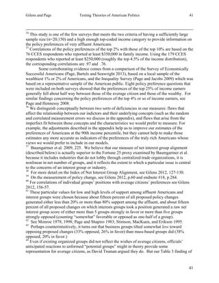 Gilens and Page Testing Theories of American Politics 41
41
34
This study is one of the few surveys that meets the two criteria of having a sufficiently large
sample size (n=20,150) and a high enough top-coded income category to provide information on
the policy preferences of very affluent Americans.
35
Correlations of the policy preferences of the top 2% with those of the top 10% are based on the
76 CCES respondents who reported at least $350,000 in family income. Using the 179 CCES
respondents who reported at least $250,000 (roughly the top 4.5% of the income distribution),
the corresponding correlations are .97 and .76.
Some corroborating evidence comes from a comparison of the Survey of Economically
Successful Americans (Page, Bartels and Seawright 2013), based on a local sample of the
wealthiest 1% or 2% of Americans, and the Inequality Survey (Page and Jacobs 2009) which was
based on a representative sample of the American public. Eight policy preference questions that
were included on both surveys showed that the preferences of the top 25% of income earners
generally fell about half way between those of the average citizen and those of the wealthy. For
similar findings concerning the policy preferences of the top 4% or so of income earners, see
Page and Hennessy 2008.
36
We distinguish conceptually between two sorts of deficiencies in our measures: flaws that
affect the relationship between our indictors and their underlying concepts (such as the random
and correlated measurement errors we discuss in the appendix), and flaws that arise from the
imperfect fit between those concepts and the characteristics we would prefer to measure. For
example, the adjustments described in the appendix help us to improve our estimates of the
preferences of Americans at the 90th income percentile, but they cannot help to make those
estimates any more accurate as indicators of the preferences of the truly rich Americans whose
views we would prefer to include in our models.
37
Baumgartner et al. 2009, 225. We believe that our measure of net interest group alignment
(described below) is actually superior to the Fortune 25 proxy examined by Baumgartner et al.
because it includes industries that do not lobby through centralized trade organizations, it is
nonlinear in net number of groups, and it reflects the extent to which a particular issue is central
to the concerns of an interest group or industry.
38
For more detail on the Index of Net Interest Group Alignment, see Gilens 2012, 127-130.
39
On the measurement of policy change, see Gilens 2012, p.60 and endnote #18, p.284.
40
For correlations of individual groups’ positions with average citizens’ preferences see Gilens
2012, 156-57.
41
These particular values for low and high levels of support among affluent Americans and
interest groups were chosen because about fifteen percent of all proposed policy changes
generated either less than 20% or more than 80% support among the affluent, and about fifteen
percent of all proposed changes on which interests groups took a position generated a raw net
interest group score of either more than 5 groups strongly in favor or more than five groups
strongly opposed (counting “somewhat” favorable or opposed as one-half of a group).
42
See Monroe 1979, 1998; Page and Shapiro 1983; Stimson, MacKuen, and Erikson 1995.
43
Perhaps counterintuitively, it turns out that business groups tilted somewhat less toward
opposing proposed changes (33% opposed, 26% in favor) than mass-based groups did (38%
opposed, 20% in favor.)
44
Even if existing organized groups did not reflect the wishes of average citizens, officials’
anticipated reactions to unformed “potential groups” might in theory provide some
representation for average citizens, as David Truman argued they do. But our Table 3 finding of
 
