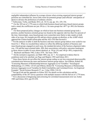Gilens and Page Testing Theories of American Politics 42
42
negligible independent influence by average citizens when existing organized interest groups’
positions are controlled for, leaves little room for potential groups (and officials’ anticipation of
them) to advance the preferences of ordinary citizens.
45
Schlozman, Verba, and Brady 2012, ch. 10-14, esp. pp. 321, 329, 356.
46
For the 369 out of 1,779 cases in which both business-based and mass-based interest groups
took a stand, the coefficients are just .09 (n.s.) for mass groups but .48** (p<.001) for business
groups.
47
For those proposed policy changes on which at least one business-oriented group took a
position, another business-oriented group was found on the opposite side less than five percent of
the time. Interestingly, mass-based groups were somewhat more likely to take stands on both
sides of an issue, for example pro-life and pro-choice groups on abortion, or the AARP which
opposed the Clinton health reform plan and the AFL-CIO that favored it.
48
For the analysis in table 4, both the business and mass interest group indices were scaled to run
from 0 to 1. When we rescaled these indices to reflect the differing numbers of business and
mass-based groups engaged on each issue, the standard deviation of the business alignment index
was .158 and the mass-oriented index .096; their associations with policy outcomes (analogous
to those shown in table 4) were almost identical, at .38 (p<.01) and .40 (p<.001), respectively.
49
Bachrach and Baratz 1962, Lukes 1974. See Isaac 1987a.
50
On the normative argument, see Dahl 1989, esp. ch. 7. For empirical evidence that its
conditions tend to be satisfied, see Page and Shapiro 1992 and Gilens 2011.
51
Since these factors do not affect the interest group coding we are less concerned about possible
correlated error between the mass and business interest group indices. See O'Brien, Robert M.
"Correcting Measures of Relationship between Aggregate-Level Variables." Sociological
Methodology 21 (1994): 125-65 and O'Brien, Robert M. "Correcting Measures of Relationship
between Aggregate-Level Variables for Both Unreliability and Correlated Errors: An Empirical
Example." Social Science Research 27, no. 2 (Jun 1998): 218-34.
52
See pp.62-66 and the appendix to Gilens 2012 for details on this calculation and the
comparability of the 387 survey questions with multiple meaures with the full set of 1,779 items.
53
For a discussion of diagnosing and correcting for correlated measurement error see Achen
1985 and Gilens 2012, pp.253-258.
 