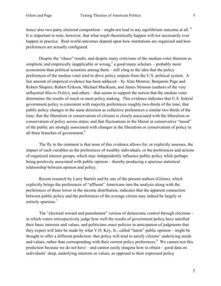 Gilens and Page Testing Theories of American Politics 5
5
hence also two-party electoral competition – might not lead to any equilibrium outcome at all. 4
It is important to note, however, that what might theoretically happen will not necessarily ever
happen in practice. Real-world outcomes depend upon how institutions are organized and how
preferences are actually configured.
Despite the “chaos” results, and despite many criticisms of the median-voter theorem as
simplistic and empirically inapplicable or wrong,5
a good many scholars – probably more
economists than political scientists among them – still cling to the idea that the policy
preferences of the median voter tend to drive policy outputs from the U.S. political system. A
fair amount of empirical evidence has been adduced – by Alan Monroe; Benjamin Page and
Robert Shapiro; Robert Erikson, Michael MacKuen, and James Stimson (authors of the very
influential Macro Polity); and others – that seems to support the notion that the median voter
determines the results of much or most policy making. This evidence indicates that U.S. federal
government policy is consistent with majority preferences roughly two-thirds of the time; that
public policy changes in the same direction as collective preferences a similar two thirds of the
time; that the liberalism or conservatism of citizens is closely associated with the liberalism or
conservatism of policy across states; and that fluctuations in the liberal or conservative “mood”
of the public are strongly associated with changes in the liberalism or conservatism of policy in
all three branches of government.6
The fly in the ointment is that none of this evidence allows for, or explicitly assesses, the
impact of such variables as the preferences of wealthy individuals, or the preferences and actions
of organized interest groups, which may independently influence public policy while perhaps
being positively associated with public opinion – thereby producing a spurious statistical
relationship between opinion and policy.
Recent research by Larry Bartels and by one of the present authors (Gilens), which
explicitly brings the preferences of “affluent” Americans into the analysis along with the
preferences of those lower in the income distribution, indicates that the apparent connection
between public policy and the preferences of the average citizen may indeed be largely or
entirely spurious.7
The “electoral reward and punishment” version of democratic control through elections –
in which voters retrospectively judge how well the results of government policy have satisfied
their basic interests and values, and politicians enact policies in anticipation of judgments that
they expect will later be made by what V.O. Key, Jr., called “latent” public opinion – might be
thought to offer a different prediction: that policy will tend to satisfy citizens’ underlying needs
and values, rather than corresponding with their current policy preferences.8
We cannot test this
prediction because we do not have – and cannot easily imagine how to obtain – good data on
individuals’ deep, underlying interests or values, as opposed to their expressed policy
 
