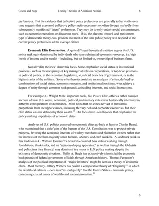Gilens and Page Testing Theories of American Politics 6
6
preferences. But the evidence that collective policy preferences are generally rather stable over
time suggests that expressed collective policy preferences may not often diverge markedly from
subsequently manifested “latent” preferences. They may do so only under special circumstances,
such as economic recessions or disastrous wars.9
If so, the electoral-reward-and-punishment
type of democratic theory, too, predicts that most of the time public policy will respond to the
current policy preferences of the average citizen.
Economic Elite Domination. A quite different theoretical tradition argues that U.S.
policy making is dominated by individuals who have substantial economic resources, i.e. high
levels of income and/or wealth – including, but not limited to, ownership of business firms.
Not all “elite theories” share this focus. Some emphasize social status or institutional
position – such as the occupancy of key managerial roles in corporations, or top-level positions
in political parties, in the executive, legislative, or judicial branches of government, or in the
highest ranks of the military. Some elite theories postulate an amalgam of elites, defined by
combinations of social status, economic resources, and institutional positions, who achieve a
degree of unity through common backgrounds, coinciding interests, and social interactions.
For example, C. Wright Mills’ important book, The Power Elite, offers a rather nuanced
account of how U.S. social, economic, political, and military elites have historically alternated in
different configurations of dominance. Mills noted that his elites derived in substantial
proportions from the upper classes, including the very rich and corporate executives, but their
elite status was not defined by their wealth.10
Our focus here is on theories that emphasize the
policy-making importance of economic elites.
Analyses of U.S. politics centered on economic elites go back at least to Charles Beard,
who maintained that a chief aim of the framers of the U.S. Constitution was to protect private
property, favoring the economic interests of wealthy merchants and plantation owners rather than
the interests of the then-majority small farmers, laborers, and craft workers. A landmark work in
this tradition is G. William Domhoff’s detailed account of how elites (working through
foundations, think-tanks, and an “opinion-shaping apparatus,” as well as through the lobbyists
and politicians they finance) may dominate key issues in U.S. policy making despite the
existence of democratic elections. Philip A. Burch has exhaustively chronicled the economic
backgrounds of federal government officials through American history. Thomas Ferguson’s
analysis of the political importance of “major investors” might be seen as a theory of economic
elites. Most recently, Jeffrey Winters has posited a comparative theory of “Oligarchy,” in which
the wealthiest citizens – even in a “civil oligarchy” like the United States – dominate policy
concerning crucial issues of wealth- and income-protection.11
 