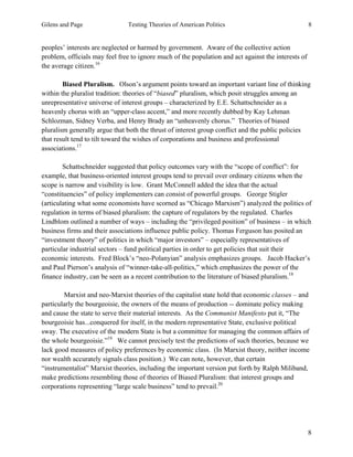 Gilens and Page Testing Theories of American Politics 8
8
peoples’ interests are neglected or harmed by government. Aware of the collective action
problem, officials may feel free to ignore much of the population and act against the interests of
the average citizen.16
Biased Pluralism. Olson’s argument points toward an important variant line of thinking
within the pluralist tradition: theories of “biased” pluralism, which posit struggles among an
unrepresentative universe of interest groups – characterized by E.E. Schattschneider as a
heavenly chorus with an “upper-class accent,” and more recently dubbed by Kay Lehman
Schlozman, Sidney Verba, and Henry Brady an “unheavenly chorus.” Theories of biased
pluralism generally argue that both the thrust of interest group conflict and the public policies
that result tend to tilt toward the wishes of corporations and business and professional
associations.17
Schattschneider suggested that policy outcomes vary with the “scope of conflict”: for
example, that business-oriented interest groups tend to prevail over ordinary citizens when the
scope is narrow and visibility is low. Grant McConnell added the idea that the actual
“constituencies” of policy implementers can consist of powerful groups. George Stigler
(articulating what some economists have scorned as “Chicago Marxism”) analyzed the politics of
regulation in terms of biased pluralism: the capture of regulators by the regulated. Charles
Lindblom outlined a number of ways – including the “privileged position” of business – in which
business firms and their associations influence public policy. Thomas Ferguson has posited an
“investment theory” of politics in which “major investors” – especially representatives of
particular industrial sectors – fund political parties in order to get policies that suit their
economic interests. Fred Block’s “neo-Polanyian” analysis emphasizes groups. Jacob Hacker’s
and Paul Pierson’s analysis of “winner-take-all-politics,” which emphasizes the power of the
finance industry, can be seen as a recent contribution to the literature of biased pluralism.18
Marxist and neo-Marxist theories of the capitalist state hold that economic classes – and
particularly the bourgeoisie, the owners of the means of production -- dominate policy making
and cause the state to serve their material interests. As the Communist Manifesto put it, “The
bourgeoisie has...conquered for itself, in the modern representative State, exclusive political
sway. The executive of the modern State is but a committee for managing the common affairs of
the whole bourgeoisie.”19
We cannot precisely test the predictions of such theories, because we
lack good measures of policy preferences by economic class. (In Marxist theory, neither income
nor wealth accurately signals class position.) We can note, however, that certain
“instrumentalist” Marxist theories, including the important version put forth by Ralph Miliband,
make predictions resembling those of theories of Biased Pluralism: that interest groups and
corporations representing “large scale business” tend to prevail.20
 