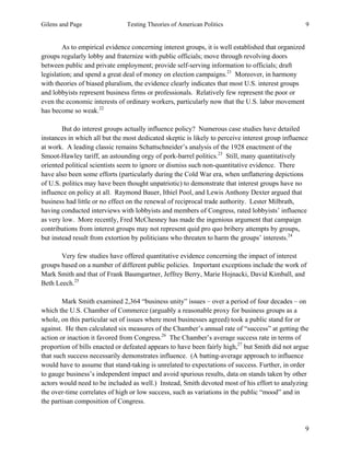 Gilens and Page Testing Theories of American Politics 9
9
As to empirical evidence concerning interest groups, it is well established that organized
groups regularly lobby and fraternize with public officials; move through revolving doors
between public and private employment; provide self-serving information to officials; draft
legislation; and spend a great deal of money on election campaigns.21
Moreover, in harmony
with theories of biased pluralism, the evidence clearly indicates that most U.S. interest groups
and lobbyists represent business firms or professionals. Relatively few represent the poor or
even the economic interests of ordinary workers, particularly now that the U.S. labor movement
has become so weak.22
But do interest groups actually influence policy? Numerous case studies have detailed
instances in which all but the most dedicated skeptic is likely to perceive interest group influence
at work. A leading classic remains Schattschneider’s analysis of the 1928 enactment of the
Smoot-Hawley tariff, an astounding orgy of pork-barrel politics.23
Still, many quantitatively
oriented political scientists seem to ignore or dismiss such non-quantitative evidence. There
have also been some efforts (particularly during the Cold War era, when unflattering depictions
of U.S. politics may have been thought unpatriotic) to demonstrate that interest groups have no
influence on policy at all. Raymond Bauer, Ithiel Pool, and Lewis Anthony Dexter argued that
business had little or no effect on the renewal of reciprocal trade authority. Lester Milbrath,
having conducted interviews with lobbyists and members of Congress, rated lobbyists’ influence
as very low. More recently, Fred McChesney has made the ingenious argument that campaign
contributions from interest groups may not represent quid pro quo bribery attempts by groups,
but instead result from extortion by politicians who threaten to harm the groups’ interests.24
Very few studies have offered quantitative evidence concerning the impact of interest
groups based on a number of different public policies. Important exceptions include the work of
Mark Smith and that of Frank Baumgartner, Jeffrey Berry, Marie Hojnacki, David Kimball, and
Beth Leech.25
Mark Smith examined 2,364 “business unity” issues – over a period of four decades – on
which the U.S. Chamber of Commerce (arguably a reasonable proxy for business groups as a
whole, on this particular set of issues where most businesses agreed) took a public stand for or
against. He then calculated six measures of the Chamber’s annual rate of “success” at getting the
action or inaction it favored from Congress.26
The Chamber’s average success rate in terms of
proportion of bills enacted or defeated appears to have been fairly high,27
but Smith did not argue
that such success necessarily demonstrates influence. (A batting-average approach to influence
would have to assume that stand-taking is unrelated to expectations of success. Further, in order
to gauge business’s independent impact and avoid spurious results, data on stands taken by other
actors would need to be included as well.) Instead, Smith devoted most of his effort to analyzing
the over-time correlates of high or low success, such as variations in the public “mood” and in
the partisan composition of Congress.
 