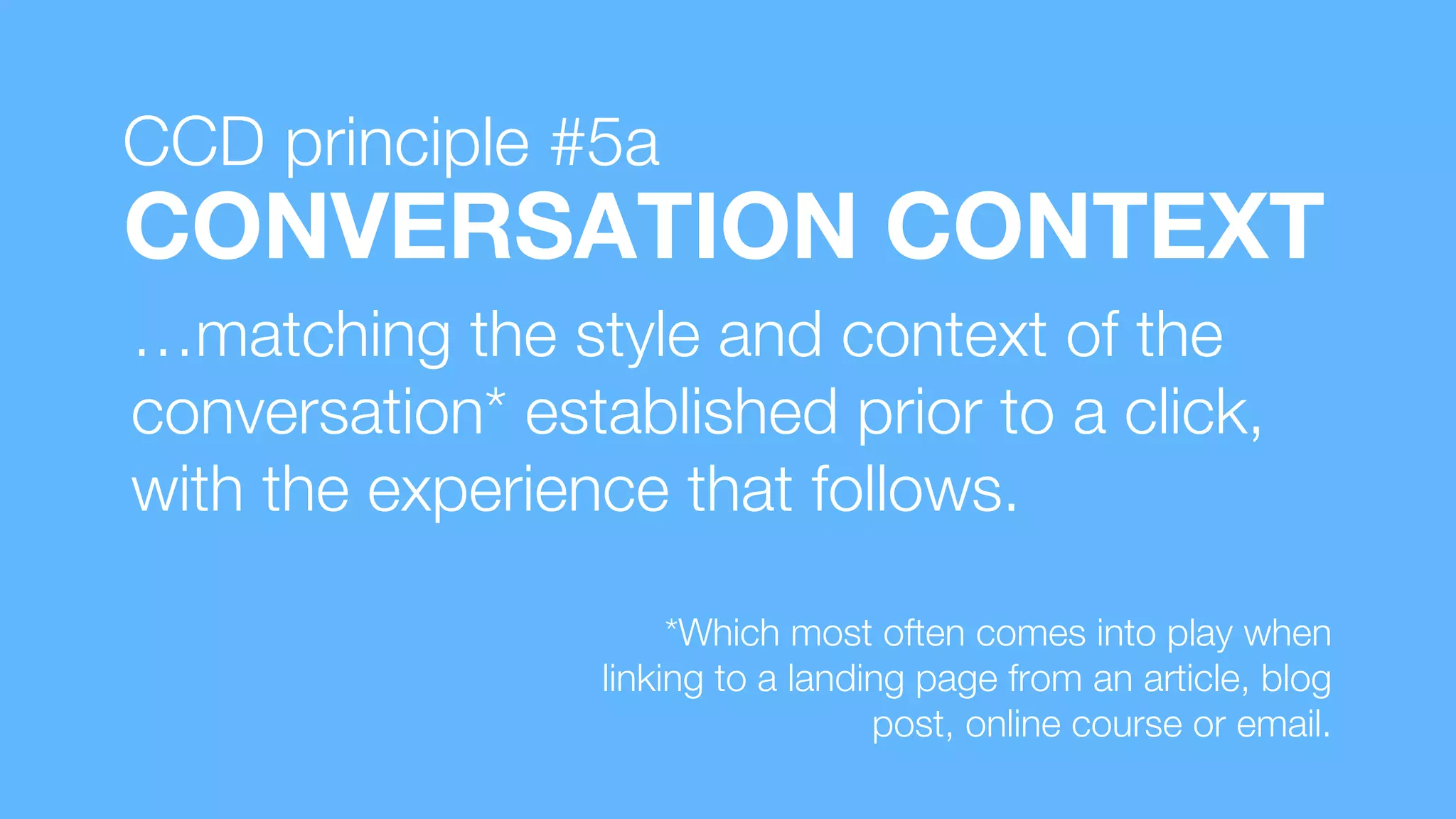 …matching the style and context of the
conversation* established prior to a click,
with the experience that follows.
CONVERSATION CONTEXT
*Which most often comes into play when
linking to a landing page from an article, blog
post, online course or email.
CCD principle #5a
 