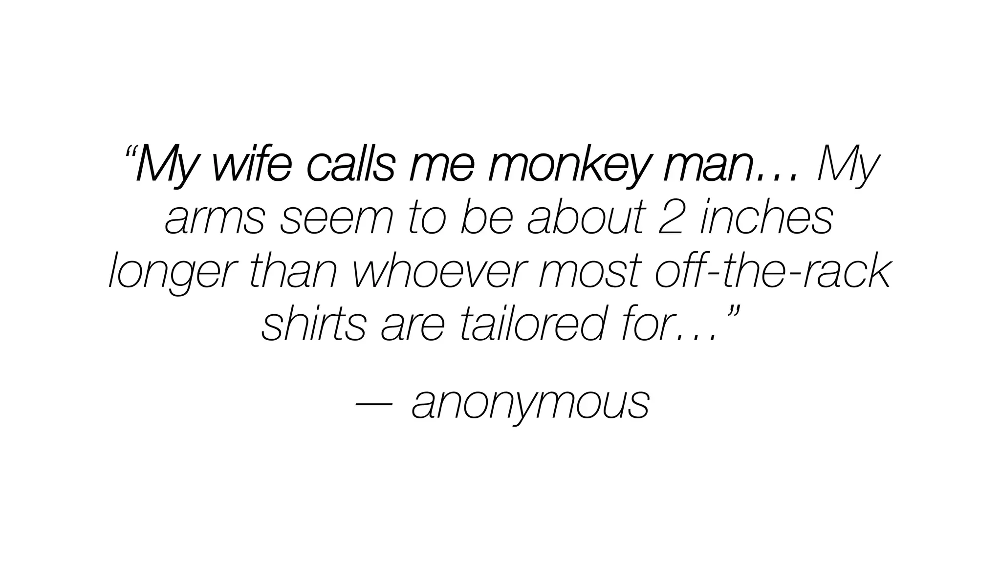 “My wife calls me monkey man… My
arms seem to be about 2 inches
longer than whoever most off-the-rack
shirts are tailored for…”

— anonymous
 
