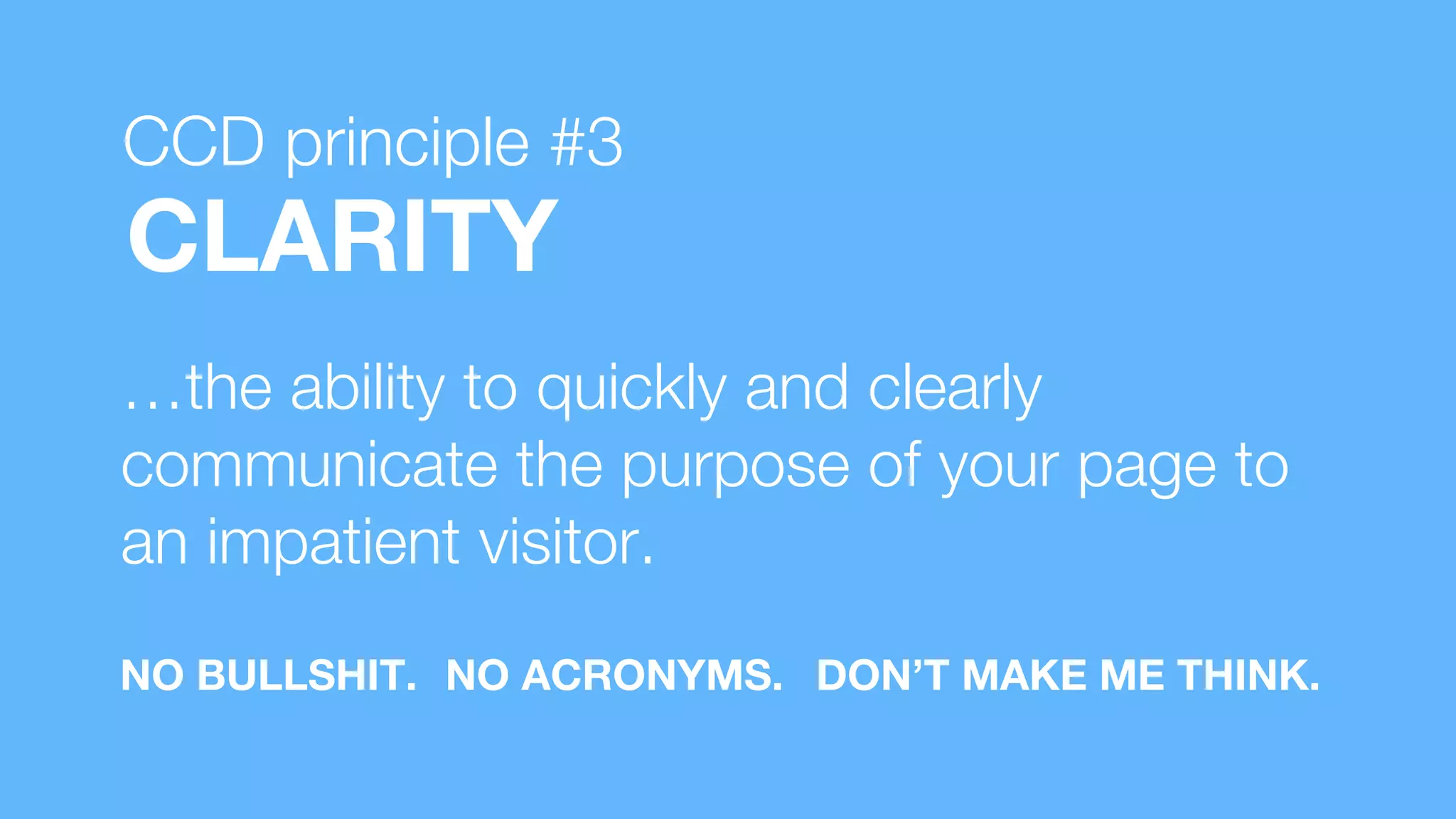 …the ability to quickly and clearly
communicate the purpose of your page to
an impatient visitor.
CLARITY
CCD principle #3
NO BULLSHIT.
 NO ACRONYMS.
 DON’T MAKE ME THINK.
 