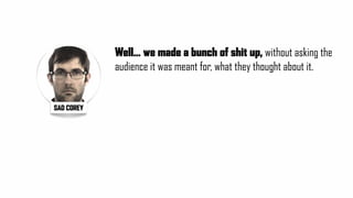 Well... we made a bunch of shit up, without asking the
audience it was meant for, what they thought about it.
SAD COREY
 