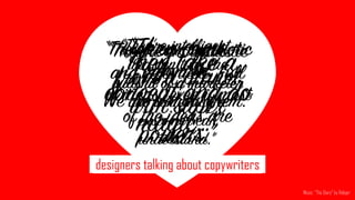 “They take a
concept and do
magic…”
marketers talking about designers
“They come
from a planet
with super
powers.”
“They're enthusiastic
and motivated. Full
of ideas, even if most
of the ideas are
bad.”
“They're enthusiastic
and motivated. Full
of ideas, even if most
of the ideas are
bad.”
“They're enthusiastic
and motivated. Full
of ideas, even if most
of the ideas are
bad.”
designers talking about marketersdesigners talking about copywriters
“They're intelligent,
and can turn the
bullshit of a marketer
into something a
customer can
understand.”
“They’re our symbiotic
organism.  
 
We die without them.”
“They’re our symbiotic
organism.  
 
We die without them.”
“They're intelligent,
and can turn the
bullshit of a marketer
into something a
customer can
understand.”
Music: “The Diary” by Relejar
 