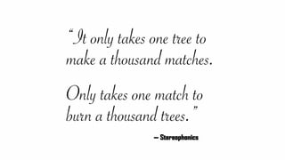 “It only takes one tree to
make a thousand matches. 
 
Only takes one match to
burn a thousand trees.”
— Stereophonics
 