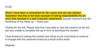 Hi Oli,
Wow! I have been a consultant for 25+ years and can say without
hesitation that this is the best example of taking responsibility for an
error that resulted in a bad customer experience. Equally important was the
timeliness of this follow up – thank you!
Thanks for the link. Please note that I was able to view the content via the link
but was unable to complete the opt in form to download the content.
I look forward to viewing the content and will be much more likely to continue
to engage with the unbounce brand as a result of this email.
Regards,
 
