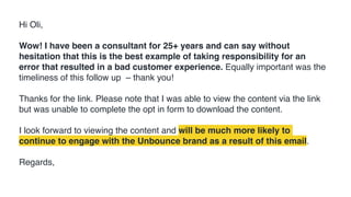 Hi Oli,
Wow! I have been a consultant for 25+ years and can say without
hesitation that this is the best example of taking responsibility for an
error that resulted in a bad customer experience. Equally important was the
timeliness of this follow up – thank you!
Thanks for the link. Please note that I was able to view the content via the link
but was unable to complete the opt in form to download the content.
I look forward to viewing the content and will be much more likely to
continue to engage with the Unbounce brand as a result of this email.
Regards,
 