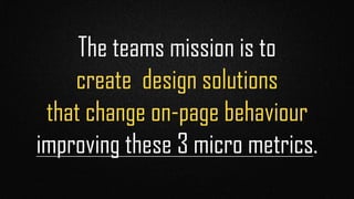 The teams mission is to 
create design solutions 
that change on-page behaviour 
improving these 3 micro metrics.
 