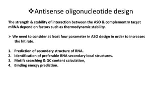 Antisense oligonucleotide design
The strength & stability of interaction between the ASO & complementry target
mRNA depend on factors such as thermodynamic stability.
 We need to consider at least four parameter in ASO design in order to increases
the hit rate.
1. Prediction of secondary structure of RNA.
2. Identification of preferable RNA secondary local structures.
3. Motifs searching & GC content calculation,
4. Binding energy prediction.
 