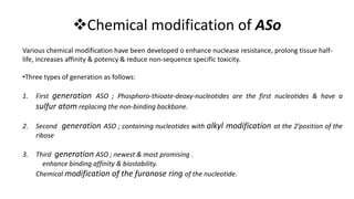 Chemical modification of ASo
Various chemical modification have been developed o enhance nuclease resistance, prolong tissue half-
life, increases affinity & potency & reduce non-sequence specific toxicity.
•Three types of generation as follows:
1. First generation ASO ; Phosphoro-thioate-deoxy-nucleotides are the first nucleotides & have a
sulfur atom replacing the non-binding backbone.
2. Second generation ASO ; containing nucleotides with alkyl modification at the 2’position of the
ribose
3. Third generation ASO ; newest & most promising .
enhance binding affinity & biostability.
Chemical modification of the furanose ring of the nucleotide.
 