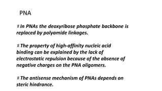 In PNAs the deoxyribose phosphate backbone is
replaced by polyamide linkages.
The property of high-affinity nucleic acid
binding can be explained by the lack of
electrostatic repulsion because of the absence of
negative charges on the PNA oligomers.
The antisense mechanism of PNAs depends on
steric hindrance.
PNA
 