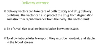 Delivery vectors can take care of both toxicity and drug delivery
problems .The vector can also protect the drug from degradation
and also from rapid clearance from the body. The vector must:
Be of small size to allow intercalation between tissues.
To allow intracellular transport, they must be non-toxic and stable
in the blood stream
Delivery vectors:
 