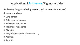 Application of Antisense Oligonucleotides:
Antisense drugs are being researched to treat a variety of
diseases such as :
Lung cancer,
Colorectal carcinoma
Pancreatic carcinoma
Malignant melanoma
Diabetes
Amyotrophic lateral sclerosis (ALS),
Asthma,
Arthritis.
 