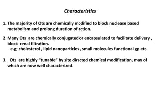 Characteristics
1. The majority of Ots are chemically modified to block nuclease based
metabolism and prolong duration of action.
2. Many Ots are chemically conjugated or encapsulated to facilitate delivery ,
block renal filtration.
e.g; cholesterol , lipid nanoparticles , small molecules functional gp etc.
3. Ots are highly “tunable” by site directed chemical modification, may of
which are now well characterized.
 