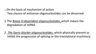  On the basis of mechanism of action
Two classes of antisense oligonucleotides can be discerned
1.The Rnase H-dependent oligonucleotides ,which induce the
degradation of mRNA
2. The Steric-blocker oligonucleotides, which physically prevent or
inhibit the progression of splicing or the translational machinery.
 