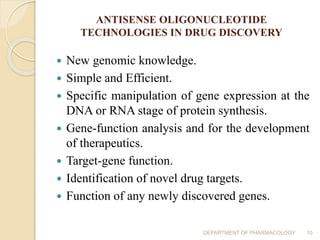 ANTISENSE OLIGONUCLEOTIDE
TECHNOLOGIES IN DRUG DISCOVERY
 New genomic knowledge.
 Simple and Efficient.
 Specific manipulation of gene expression at the
DNA or RNA stage of protein synthesis.
 Gene-function analysis and for the development
of therapeutics.
 Target-gene function.
 Identification of novel drug targets.
 Function of any newly discovered genes.
DEPARTMENT OF PHARMACOLOGY 10
 
