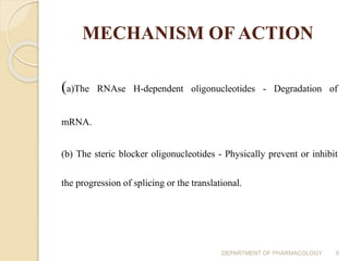 MECHANISM OF ACTION
(a)The RNAse H-dependent oligonucleotides - Degradation of
mRNA.
(b) The steric blocker oligonucleotides - Physically prevent or inhibit
the progression of splicing or the translational.
DEPARTMENT OF PHARMACOLOGY 6
 