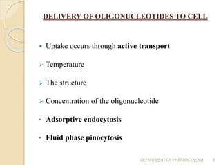 DELIVERY OF OLIGONUCLEOTIDES TO CELL
 Uptake occurs through active transport
 Temperature
 The structure
 Concentration of the oligonucleotide
• Adsorptive endocytosis
• Fluid phase pinocytosis
DEPARTMENT OF PHARMACOLOGY 8
 