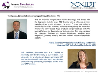 Tom Speedy, Corporate Business Manager, Innova Biosciences (UK)
With an academic background in aquatic toxicology, Tom moved into
the diagnostics industry as an R&D Scientist with a UK based forensic
toxicology/drug testing company. He spent 7 years developing a
number of successful products, including being part of the team that
developed a saliva based drugs of abuse test for roadside and POC
testing that won the Queens Award for Innovation. Tom now manages
the corporate business for Innova Biosciences, working with
diagnostics, pharma, biotech, R&D and contract research companies
globally.
Jessica Alexander, VP Specialty Manufacturing and Services
Integrated DNA Technologies (Coralville, IA, USA)

Ms. Alexander graduated with a B.S degree in
Chemistry from the University of Iowa in 1997. Five
days after her graduation she began working for IDT
and has happily made oligos ever since. She oversees
manufacturing operations for modified nucleic acids
and GMP services.

© Innova Biosciences ltd. 2013. All rights reserved

 