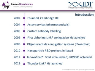 Introduction
2002

Founded, Cambridge UK

2004

Assay services (pharmaceuticals)

2005

Custom antibody labelling

2006

First Lightning-Link® conjugation kit launched

2009

Oligonucleotide  conjugation  systems  (‘Proactive’)

2010

Nanoparticle R&D projects initiated

2012

InnovaCoat® Gold kit launched; ISO9001 achieved

2013

Thunder-Link® kit launched
© Innova Biosciences ltd. 2013. All rights reserved

 