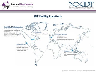 IDT Facility Locations

Coralville, IA (Headquarters)
• 14,300 square meters
• Global Infrastructure, Production and
support offices
• ISO 9001:2008 certified
• 3,100 square feet, ISO 13485:2003 and
FDA-registered clean room

Skokie, IL
•Administrative and Financial
Office

Leuven, Belgium
• 2,010 square meters
• ISO 9001:2008 certified
• Eurozone & Middle East Production and

support

San Diego, CA
• 1,654 square meters
• ISO:9001:2008 certified
• Next Day production for
Western United States

Singapore
• 560 square meters
• Asia Market Production and
Support

© Innova Biosciences ltd. 2013. All rights reserved

 