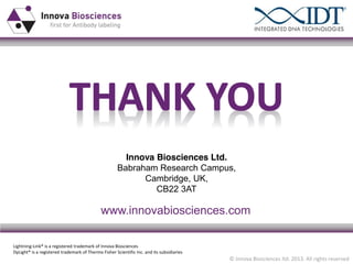 Innova Biosciences Ltd.
Babraham Research  Campus,  
Cambridge, UK,
CB22 3AT

www.innovabiosciences.com
Lightning-Link® is a registered trademark of Innova Biosciences
DyLight® is a registered trademark of Thermo Fisher Scientific Inc. and its subsidiaries

© Innova Biosciences ltd. 2013. All rights reserved

 