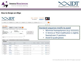 How to Design an Oligo

Standard sequence motifs to avoid
• Minimize homopolymers (e.g. CCCCCCC)
• 5’  Amino  or  Thiol  modification  is  slightly  
favored  over  3’  positions
• Avoid G-quadruplexes

© Innova Biosciences ltd. 2013. All rights reserved

 
