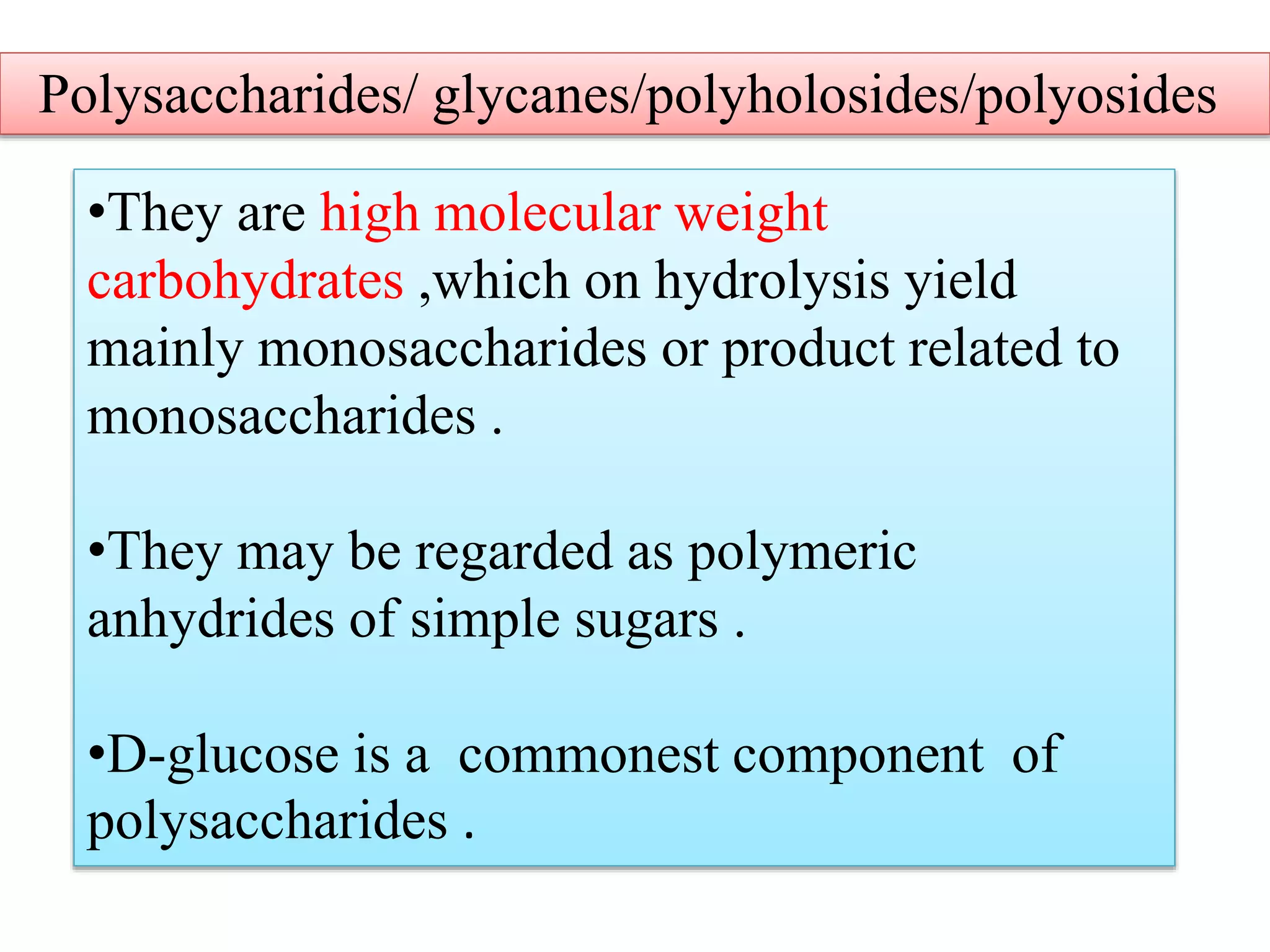•They are high molecular weight
carbohydrates ,which on hydrolysis yield
mainly monosaccharides or product related to
monosaccharides .
•They may be regarded as polymeric
anhydrides of simple sugars .
•D-glucose is a commonest component of
polysaccharides .
Polysaccharides/ glycanes/polyholosides/polyosides
 