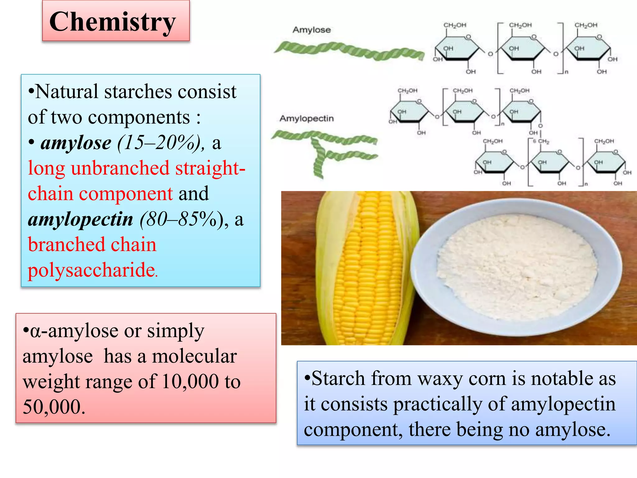 •Natural starches consist
of two components :
• amylose (15–20%), a
long unbranched straight-
chain component and
amylopectin (80–85%), a
branched chain
polysaccharide.
Chemistry
•Starch from waxy corn is notable as
it consists practically of amylopectin
component, there being no amylose.
•α-amylose or simply
amylose has a molecular
weight range of 10,000 to
50,000.
 