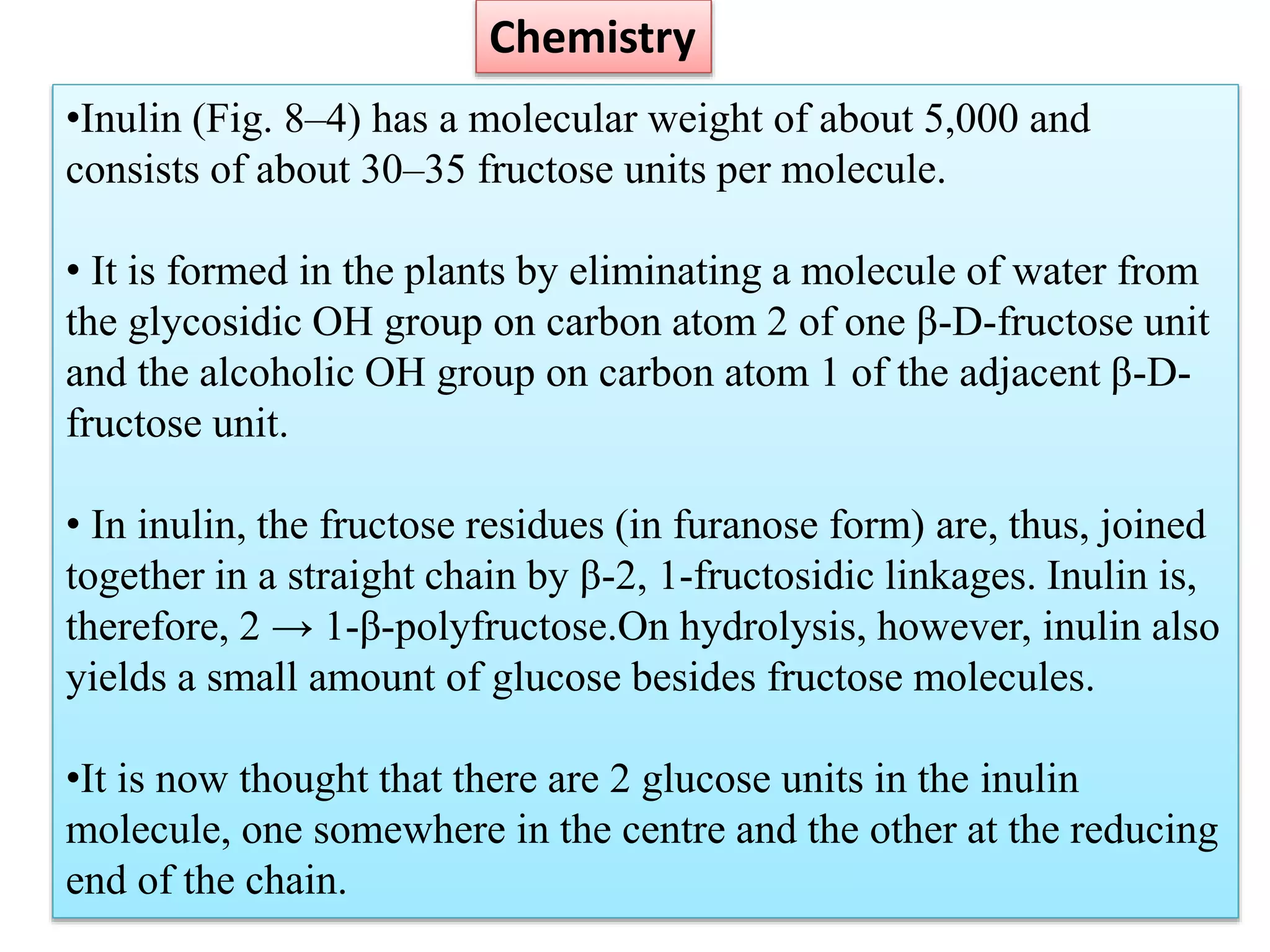•Inulin (Fig. 8–4) has a molecular weight of about 5,000 and
consists of about 30–35 fructose units per molecule.
• It is formed in the plants by eliminating a molecule of water from
the glycosidic OH group on carbon atom 2 of one β-D-fructose unit
and the alcoholic OH group on carbon atom 1 of the adjacent β-D-
fructose unit.
• In inulin, the fructose residues (in furanose form) are, thus, joined
together in a straight chain by β-2, 1-fructosidic linkages. Inulin is,
therefore, 2 → 1-β-polyfructose.On hydrolysis, however, inulin also
yields a small amount of glucose besides fructose molecules.
•It is now thought that there are 2 glucose units in the inulin
molecule, one somewhere in the centre and the other at the reducing
end of the chain.
Chemistry
 