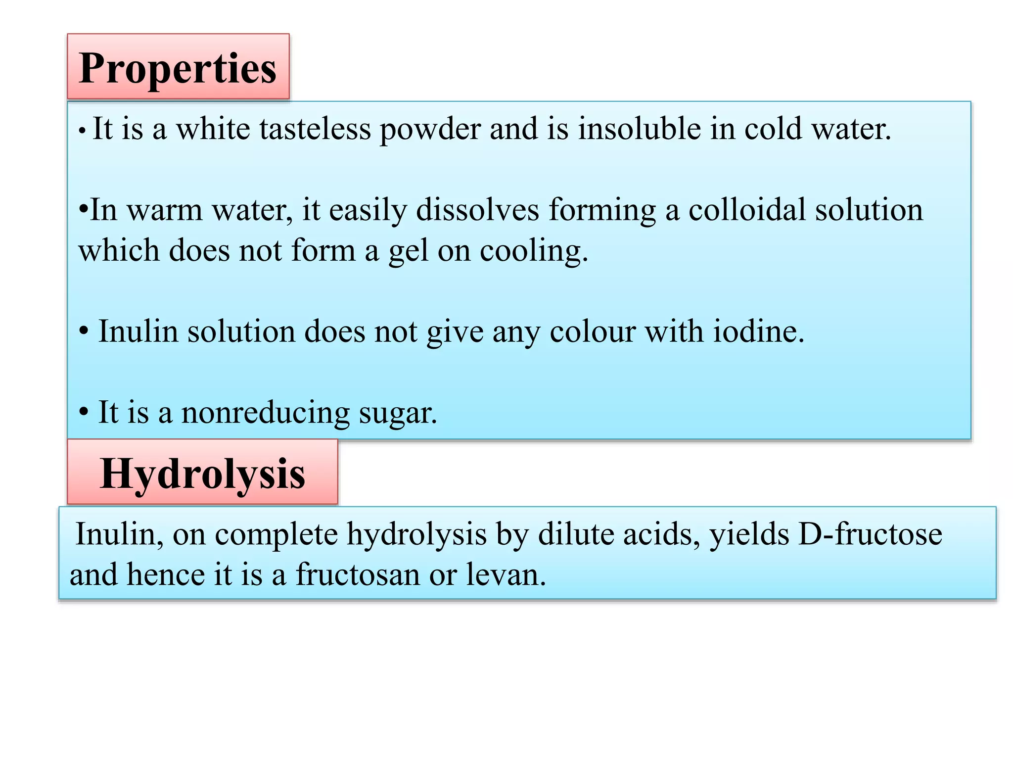 • It is a white tasteless powder and is insoluble in cold water.
•In warm water, it easily dissolves forming a colloidal solution
which does not form a gel on cooling.
• Inulin solution does not give any colour with iodine.
• It is a nonreducing sugar.
Properties
Hydrolysis
Inulin, on complete hydrolysis by dilute acids, yields D-fructose
and hence it is a fructosan or levan.
 