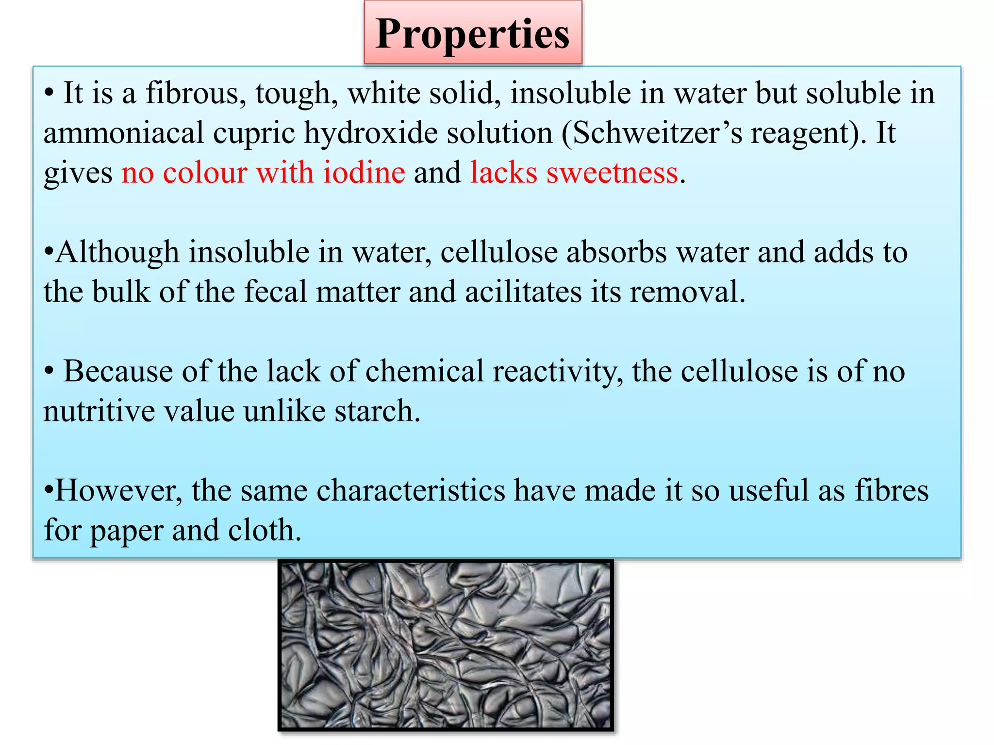 • It is a fibrous, tough, white solid, insoluble in water but soluble in
ammoniacal cupric hydroxide solution (Schweitzer’s reagent). It
gives no colour with iodine and lacks sweetness.
•Although insoluble in water, cellulose absorbs water and adds to
the bulk of the fecal matter and acilitates its removal.
• Because of the lack of chemical reactivity, the cellulose is of no
nutritive value unlike starch.
•However, the same characteristics have made it so useful as fibres
for paper and cloth.
Properties
 